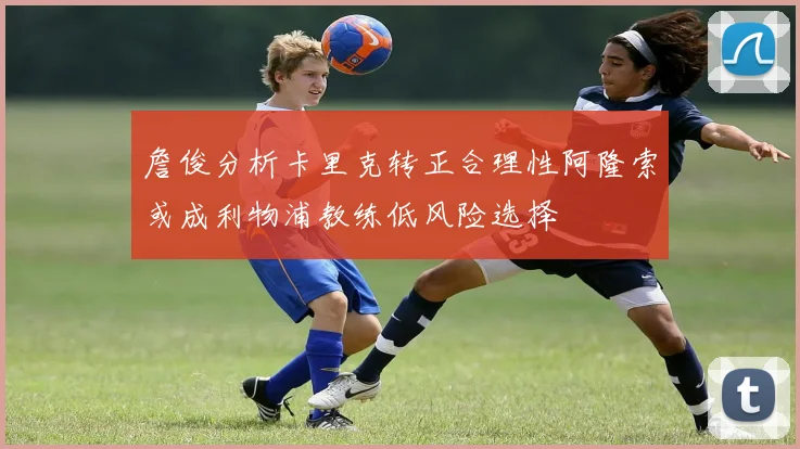 詹俊分析卡里克转正合理性阿隆索或成利物浦教练低风险选择