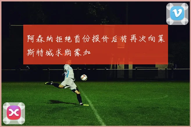 阿森纳拒绝首份报价后将再次向莱斯特城求购蒙加