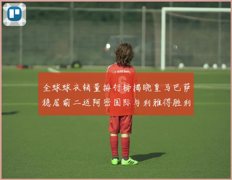 全球球衣销量排行榜揭晓皇马巴萨稳居前二迈阿密国际与利雅得胜利表现抢眼