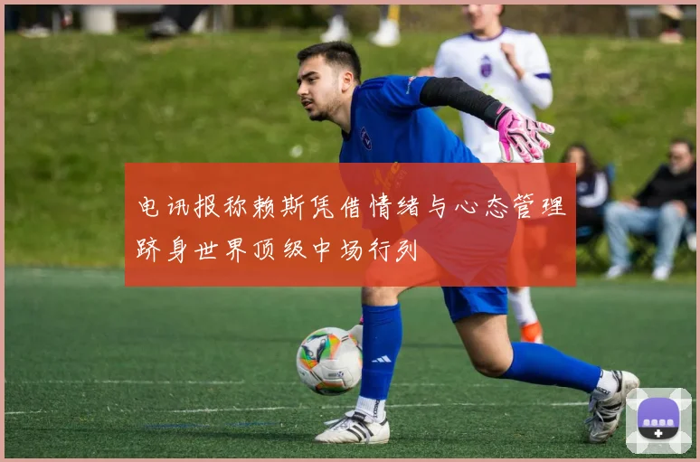 电讯报称赖斯凭借情绪与心态管理跻身世界顶级中场行列