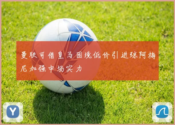 曼联可借皇马困境低价引进琼阿梅尼加强中场实力