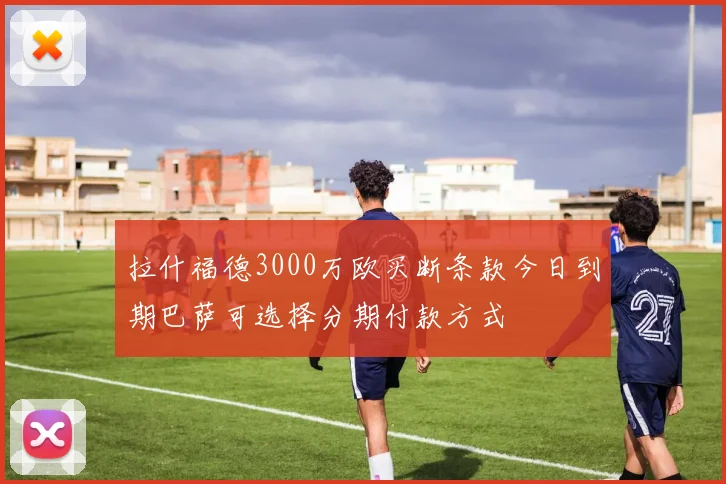 拉什福德3000万欧买断条款今日到期巴萨可选择分期付款方式