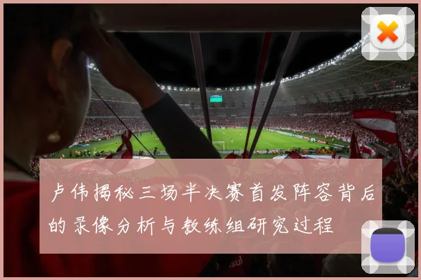 卢伟揭秘三场半决赛首发阵容背后的录像分析与教练组研究过程