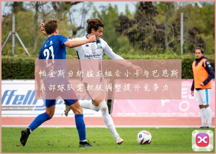 帕金斯分析猛龙组合小卡与巴恩斯东部球队需积极调整提升竞争力