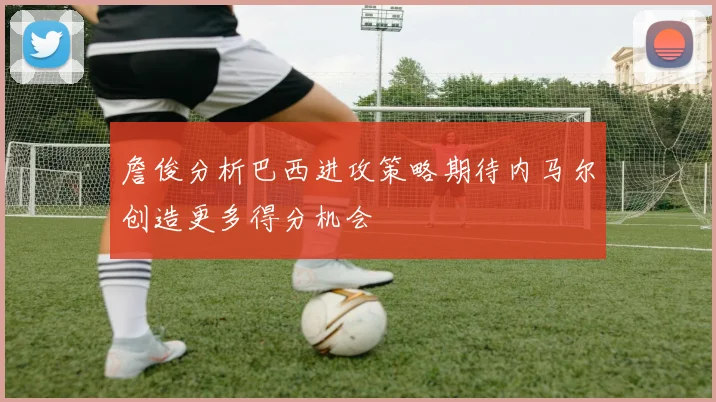 詹俊分析巴西进攻策略期待内马尔创造更多得分机会