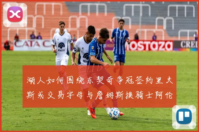 湖人如何围绕东契奇争冠签约里夫斯或交易字母与詹姆斯换骑士阿伦