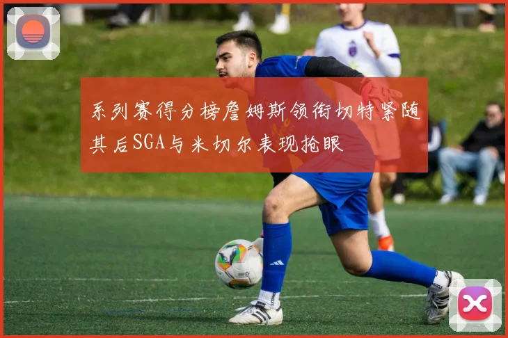 系列赛得分榜詹姆斯领衔切特紧随其后SGA与米切尔表现抢眼