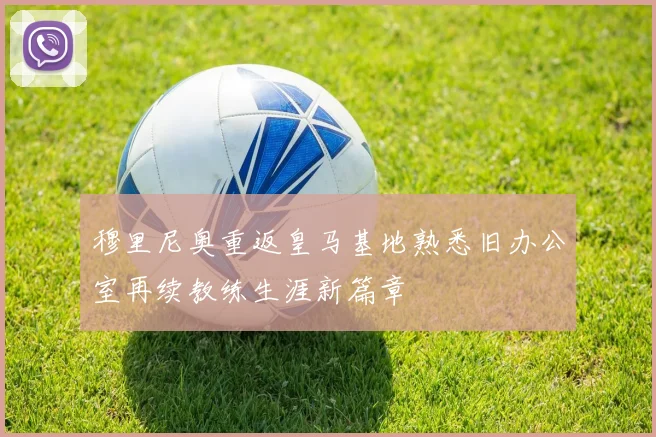 穆里尼奥重返皇马基地熟悉旧办公室再续教练生涯新篇章