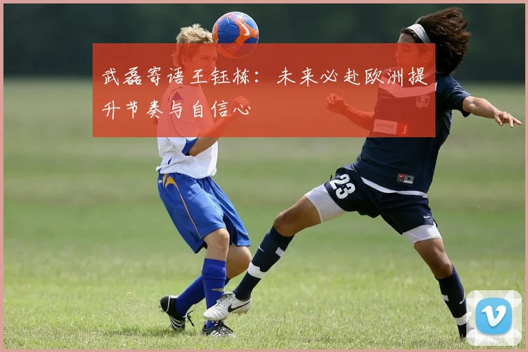 武磊寄语王钰栋：未来必赴欧洲提升节奏与自信心